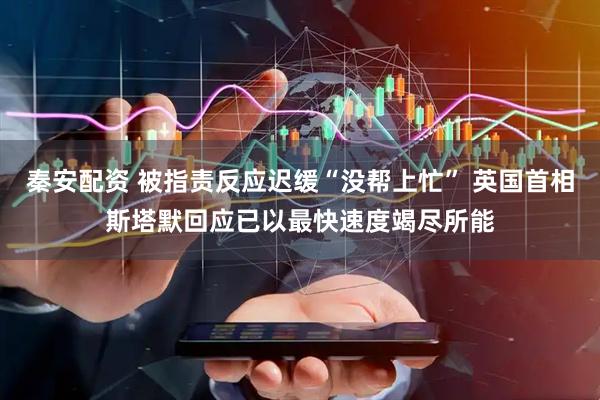 秦安配资 被指责反应迟缓“没帮上忙” 英国首相斯塔默回应已以最快速度竭尽所能