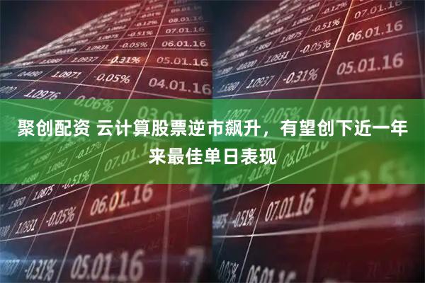 聚创配资 云计算股票逆市飙升，有望创下近一年来最佳单日表现