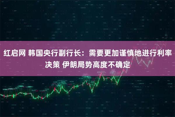 红启网 韩国央行副行长：需要更加谨慎地进行利率决策 伊朗局势高度不确定