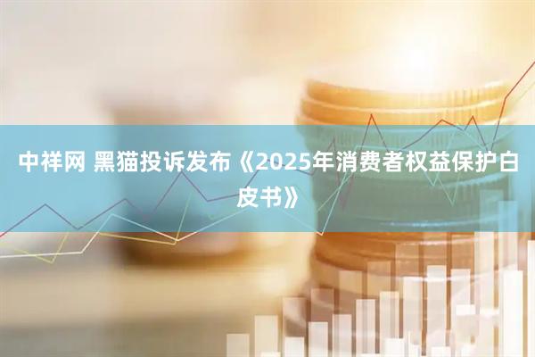 中祥网 黑猫投诉发布《2025年消费者权益保护白皮书》