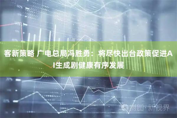 客新策略 广电总局冯胜勇：将尽快出台政策促进AI生成剧健康有序发展