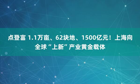 点登富 1.1万亩、62块地、1500亿元！上海向全球“上新”产业黄金载体