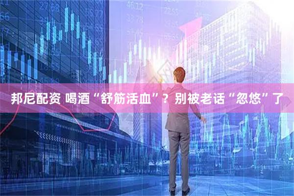 邦尼配资 喝酒“舒筋活血”？别被老话“忽悠”了