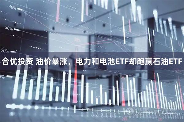 合优投资 油价暴涨，电力和电池ETF却跑赢石油ETF