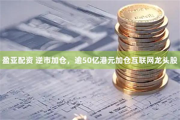 盈亚配资 逆市加仓，逾50亿港元加仓互联网龙头股