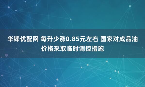 华锋优配网 每升少涨0.85元左右 国家对成品油价格采取临时调控措施