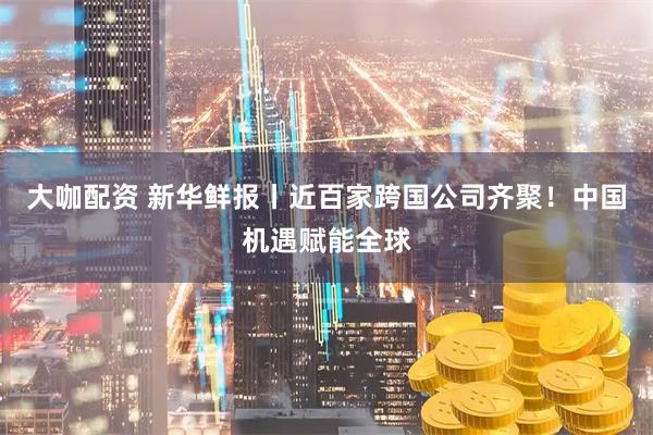 大咖配资 新华鲜报丨近百家跨国公司齐聚！中国机遇赋能全球