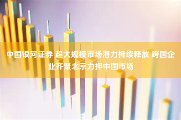 中国银河证券 超大规模市场潜力持续释放 跨国企业齐聚北京力押中国市场