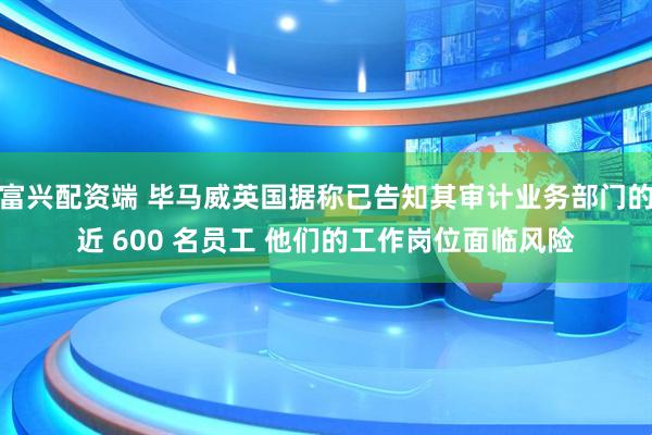 富兴配资端 毕马威英国据称已告知其审计业务部门的近 600 名员工 他们的工作岗位面临风险
