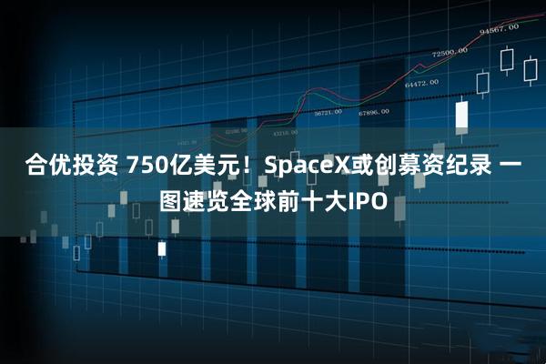 合优投资 750亿美元！SpaceX或创募资纪录 一图速览全球前十大IPO
