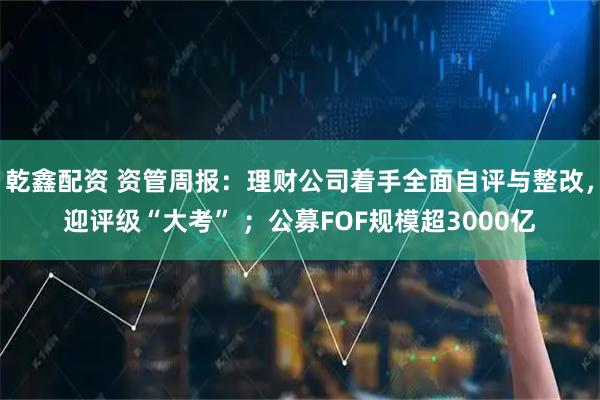乾鑫配资 资管周报：理财公司着手全面自评与整改，迎评级“大考” ；公募FOF规模超3000亿