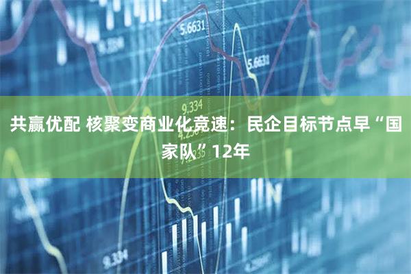 共赢优配 核聚变商业化竞速：民企目标节点早“国家队”12年