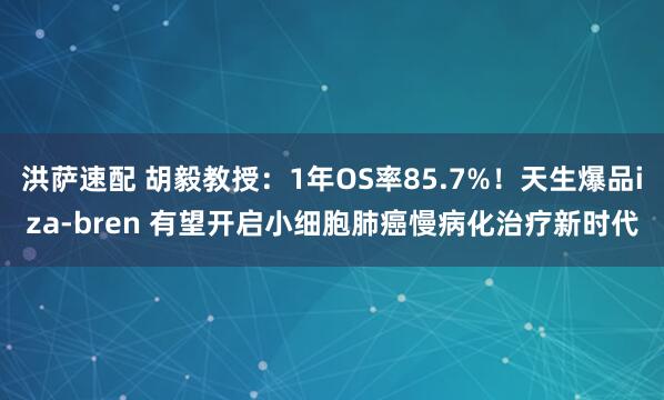 洪萨速配 胡毅教授：1年OS率85.7%！天生爆品iza-bren 有望开启小细胞肺癌慢病化治疗新时代
