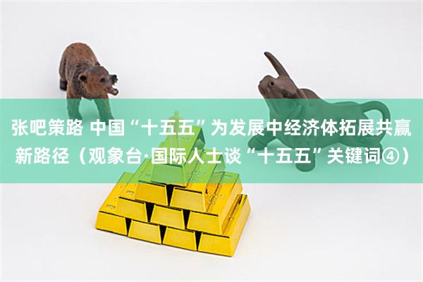 张吧策路 中国“十五五”为发展中经济体拓展共赢新路径（观象台·国际人士谈“十五五”关键词④）