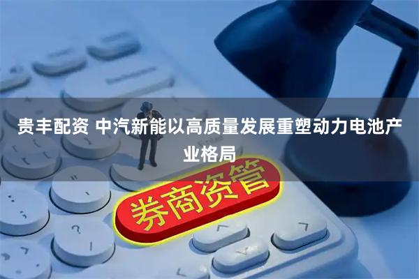 贵丰配资 中汽新能以高质量发展重塑动力电池产业格局