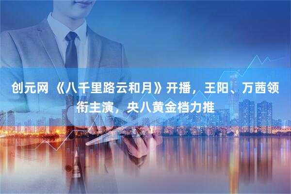 创元网 《八千里路云和月》开播，王阳、万茜领衔主演，央八黄金档力推