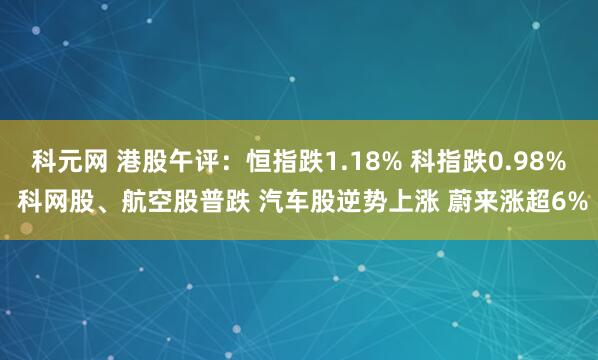 科元网 港股午评：恒指跌1.18% 科指跌0.98% 科网股、航空股普跌 汽车股逆势上涨 蔚来涨超6%