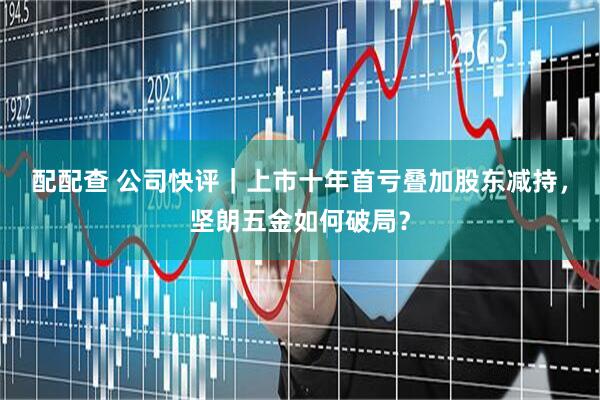 配配查 公司快评｜上市十年首亏叠加股东减持，坚朗五金如何破局？