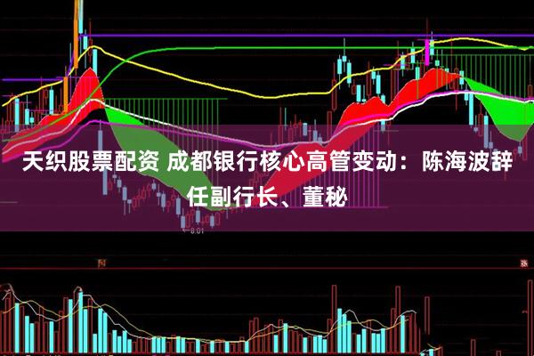 天织股票配资 成都银行核心高管变动：陈海波辞任副行长、董秘