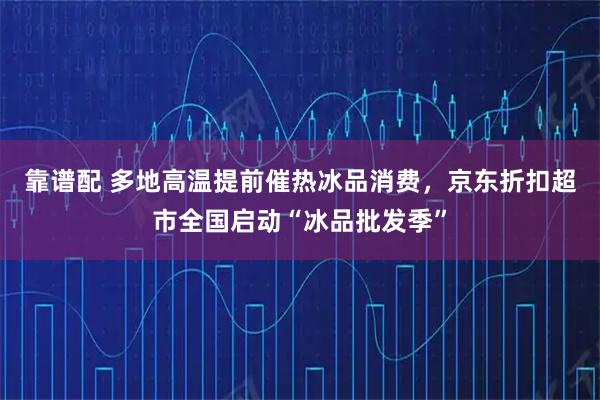 靠谱配 多地高温提前催热冰品消费，京东折扣超市全国启动“冰品批发季”