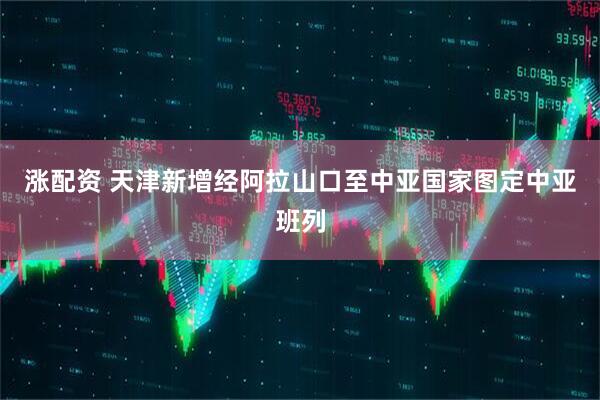 涨配资 天津新增经阿拉山口至中亚国家图定中亚班列
