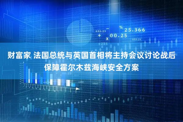 财富家 法国总统与英国首相将主持会议讨论战后保障霍尔木兹海峡安全方案