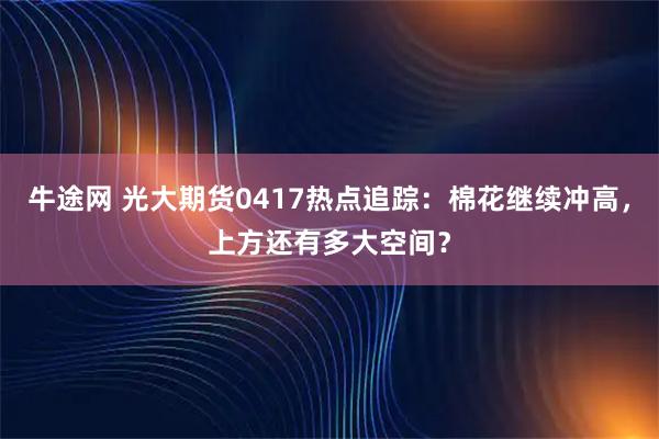 牛途网 光大期货0417热点追踪：棉花继续冲高，上方还有多大空间？