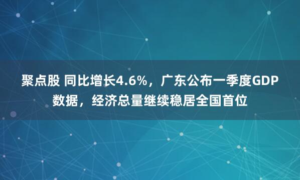 聚点股 同比增长4.6%，广东公布一季度GDP数据，经济总量继续稳居全国首位