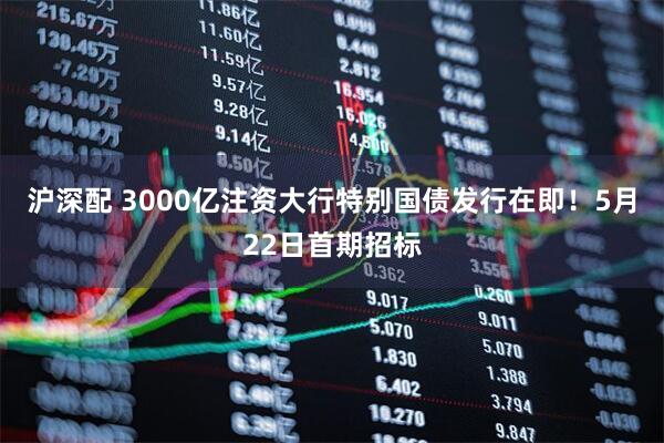 沪深配 3000亿注资大行特别国债发行在即！5月22日首期招标