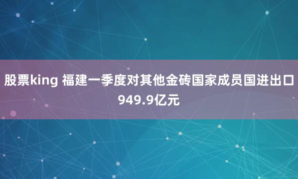 股票king 福建一季度对其他金砖国家成员国进出口949.9亿元