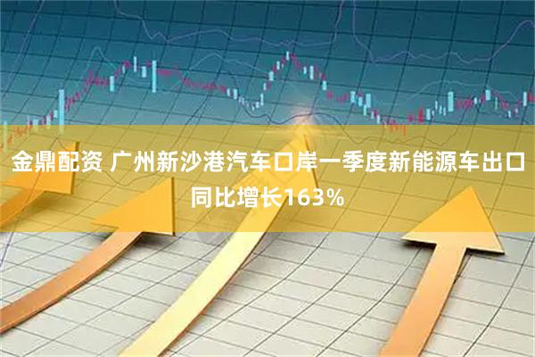 金鼎配资 广州新沙港汽车口岸一季度新能源车出口同比增长163%