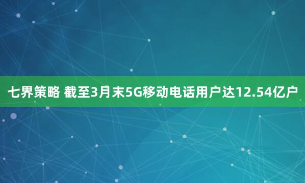七界策略 截至3月末5G移动电话用户达12.54亿户