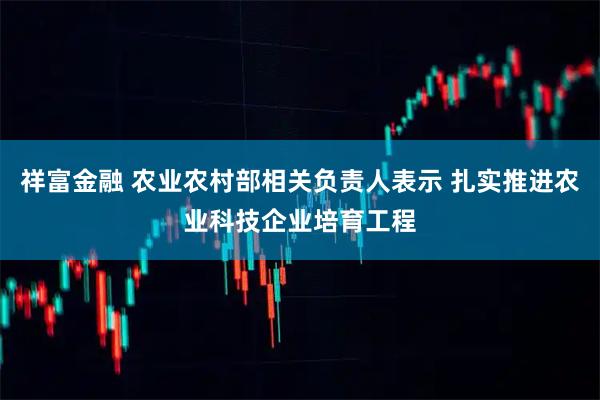 祥富金融 农业农村部相关负责人表示 扎实推进农业科技企业培育工程