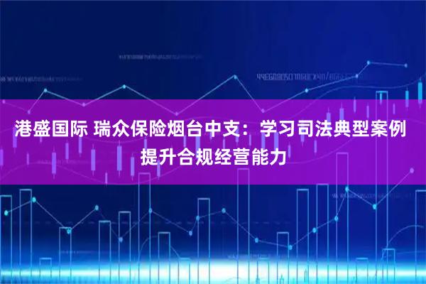 港盛国际 瑞众保险烟台中支：学习司法典型案例 提升合规经营能力