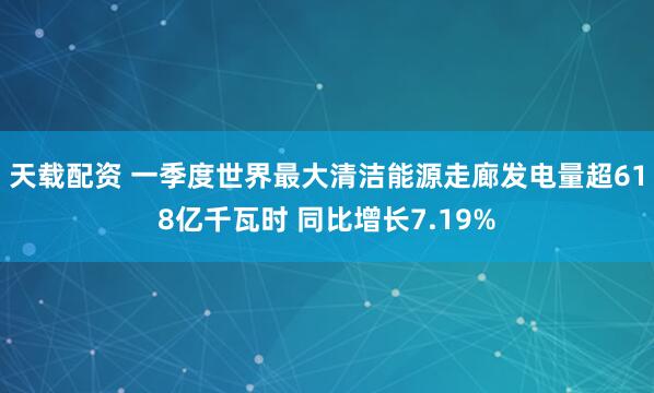 天载配资 一季度世界最大清洁能源走廊发电量超618亿千瓦时 同比增长7.19%