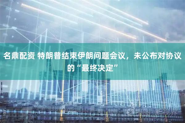名鼎配资 特朗普结束伊朗问题会议，未公布对协议的“最终决定”